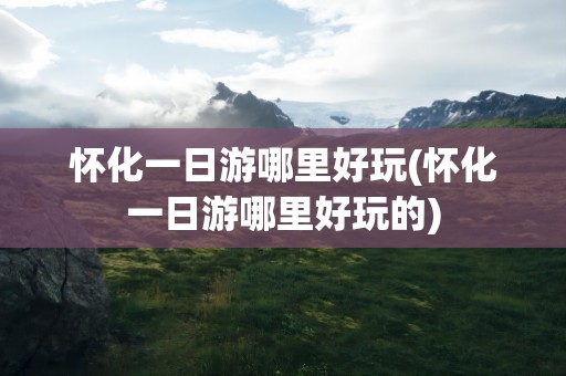 怀化一日游哪里好玩(怀化一日游哪里好玩的)
