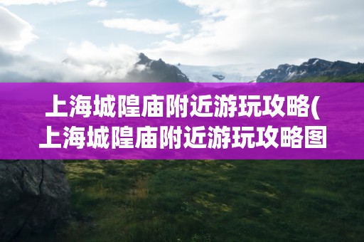 上海城隍庙附近游玩攻略(上海城隍庙附近游玩攻略图)