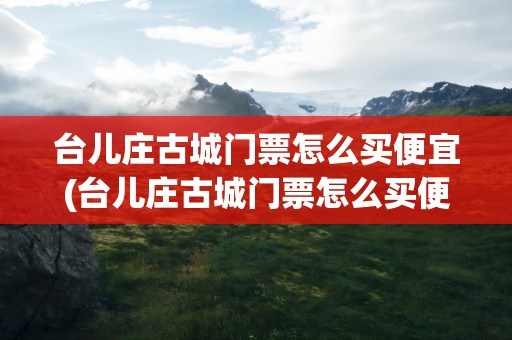 台儿庄古城门票怎么买便宜(台儿庄古城门票怎么买便宜点)