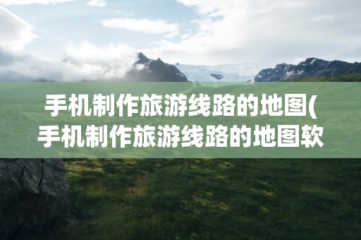手机制作旅游线路的地图(手机制作旅游线路的地图软件)