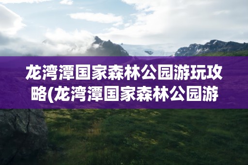 龙湾潭国家森林公园游玩攻略(龙湾潭国家森林公园游玩攻略路线)