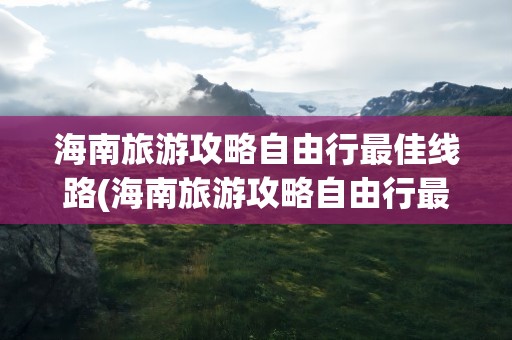 海南旅游攻略自由行最佳线路(海南旅游攻略自由行最佳线路图)