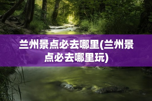 兰州景点必去哪里(兰州景点必去哪里玩)