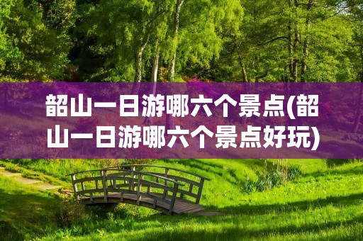 韶山一日游哪六个景点(韶山一日游哪六个景点好玩)