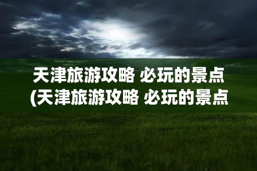 天津旅游攻略 必玩的景点(天津旅游攻略 必玩的景点盘山)