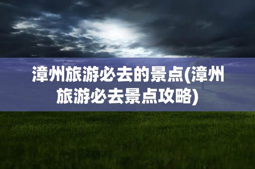 漳州旅游必去的景点(漳州旅游必去景点攻略)