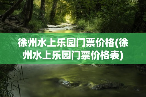 徐州水上乐园门票价格(徐州水上乐园门票价格表)