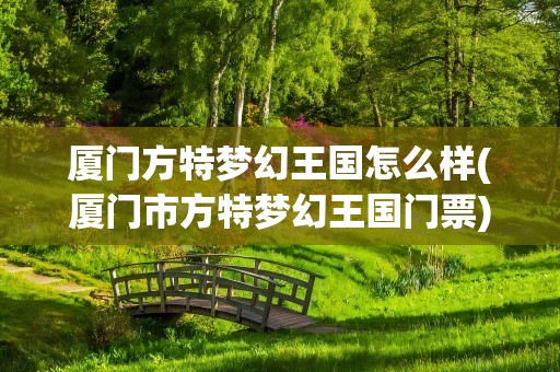 厦门方特梦幻王国怎么样(厦门市方特梦幻王国门票)