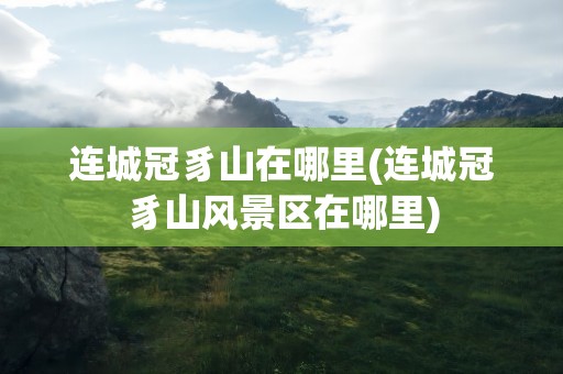 连城冠豸山在哪里(连城冠豸山风景区在哪里)