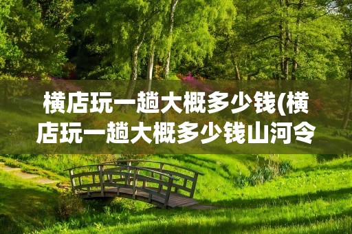 横店玩一趟大概多少钱(横店玩一趟大概多少钱山河令)