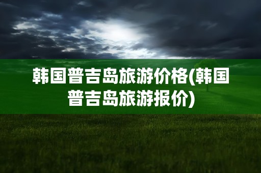 韩国普吉岛旅游价格(韩国普吉岛旅游报价)