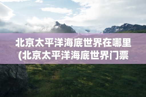 北京太平洋海底世界在哪里(北京太平洋海底世界门票)
