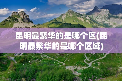 昆明最繁华的是哪个区(昆明最繁华的是哪个区域)