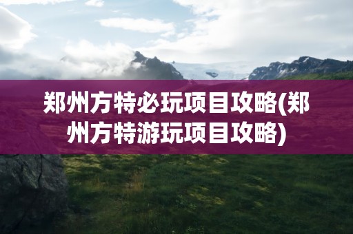 郑州方特必玩项目攻略(郑州方特游玩项目攻略)