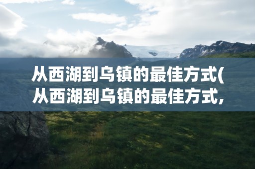 从西湖到乌镇的最佳方式(从西湖到乌镇的最佳方式,要多久)