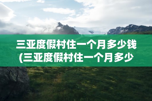 三亚度假村住一个月多少钱(三亚度假村住一个月多少钱一天)