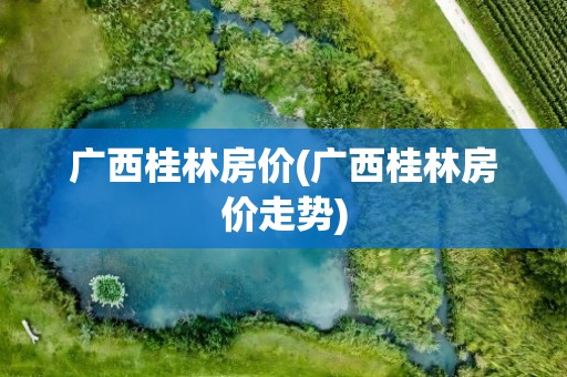 广西桂林房价(广西桂林房价走势)