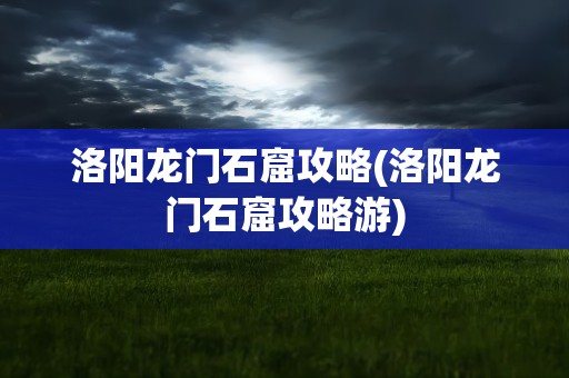 洛阳龙门石窟攻略(洛阳龙门石窟攻略游)