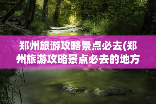 郑州旅游攻略景点必去(郑州旅游攻略景点必去的地方)