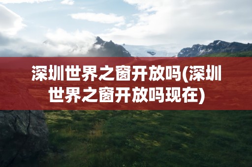 深圳世界之窗开放吗(深圳世界之窗开放吗现在)