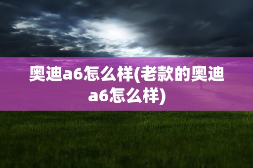 奥迪a6怎么样(老款的奥迪a6怎么样)