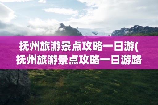 抚州旅游景点攻略一日游(抚州旅游景点攻略一日游路线)
