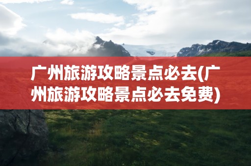 广州旅游攻略景点必去(广州旅游攻略景点必去免费)