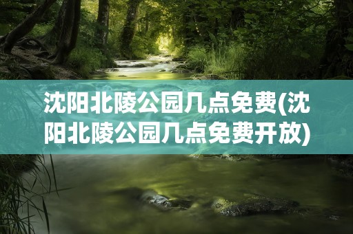 沈阳北陵公园几点免费(沈阳北陵公园几点免费开放)