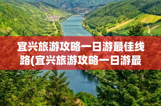 宜兴旅游攻略一日游最佳线路(宜兴旅游攻略一日游最佳线路图)