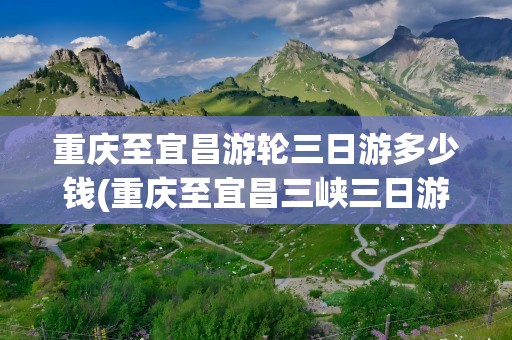 重庆至宜昌游轮三日游多少钱(重庆至宜昌三峡三日游单程)