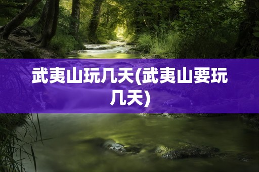 武夷山玩几天(武夷山要玩几天)