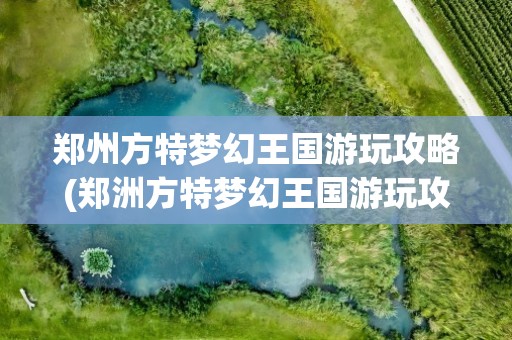 郑州方特梦幻王国游玩攻略(郑洲方特梦幻王国游玩攻略)
