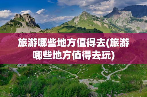 旅游哪些地方值得去(旅游哪些地方值得去玩)