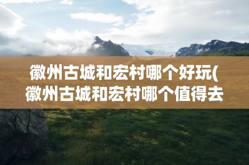 徽州古城和宏村哪个好玩(徽州古城和宏村哪个值得去)