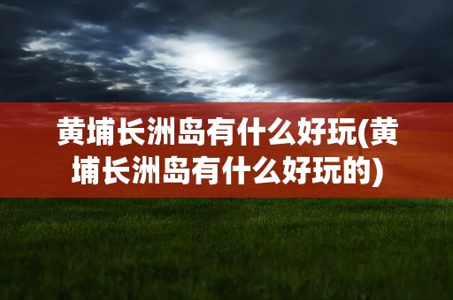 黄埔长洲岛有什么好玩(黄埔长洲岛有什么好玩的)