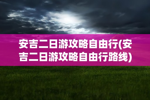 安吉二日游攻略自由行(安吉二日游攻略自由行路线)