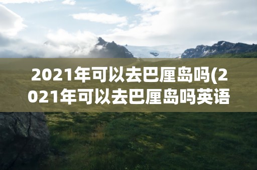 2021年可以去巴厘岛吗(2021年可以去巴厘岛吗英语)