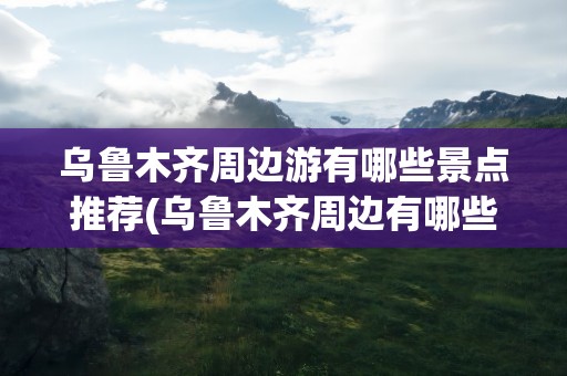 乌鲁木齐周边游有哪些景点推荐(乌鲁木齐周边有哪些旅游景点)
