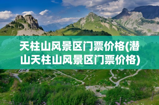 天柱山风景区门票价格(潜山天柱山风景区门票价格)