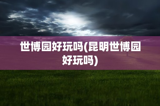世博园好玩吗(昆明世博园好玩吗)