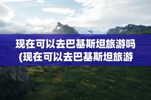 现在可以去巴基斯坦旅游吗(现在可以去巴基斯坦旅游吗最近)