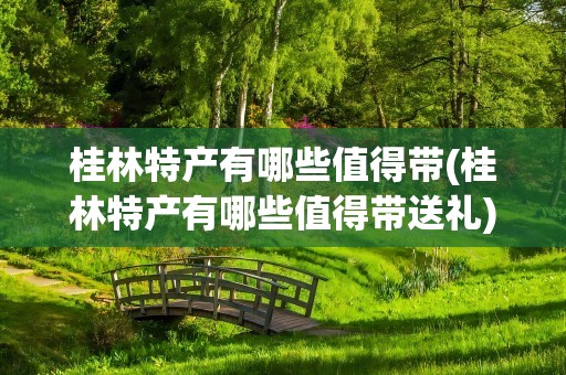 桂林特产有哪些值得带(桂林特产有哪些值得带送礼)