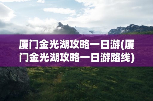 厦门金光湖攻略一日游(厦门金光湖攻略一日游路线)