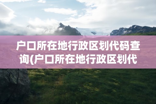 户口所在地行政区划代码查询(户口所在地行政区划代码查询表)