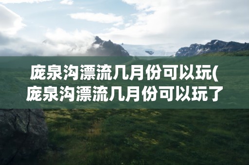 庞泉沟漂流几月份可以玩(庞泉沟漂流几月份可以玩了)