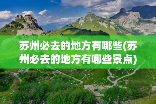 苏州必去的地方有哪些(苏州必去的地方有哪些景点)