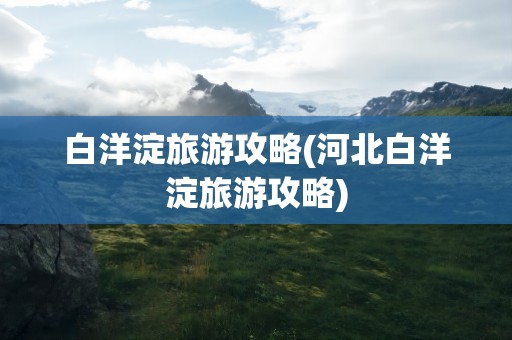 白洋淀旅游攻略(河北白洋淀旅游攻略)