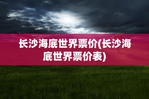 长沙海底世界票价(长沙海底世界票价表)