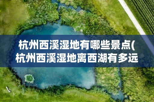 杭州西溪湿地有哪些景点(杭州西溪湿地离西湖有多远)