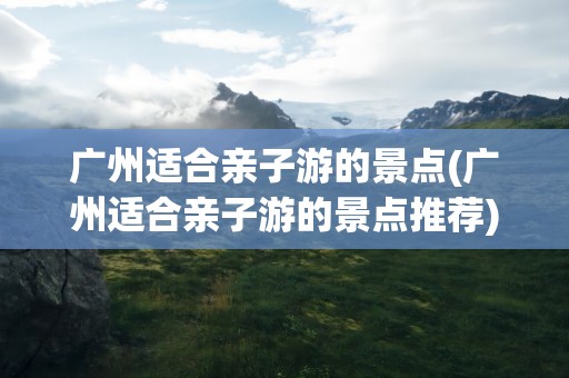 广州适合亲子游的景点(广州适合亲子游的景点推荐)